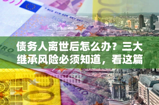 武汉债务人离世后怎么办？三大继承风险必须知道，看这篇就够了